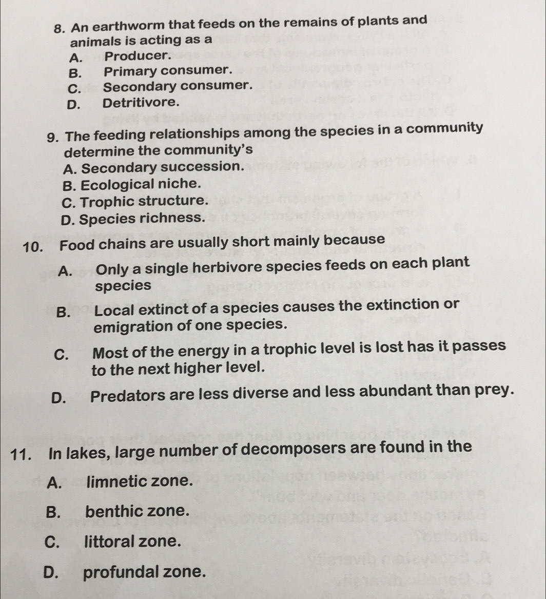 An earthworm that feeds on the remains of plants and
animals is acting as a
A. Producer.
B. Primary consumer.
C. Secondary consumer.
D. Detritivore.
9. The feeding relationships among the species in a community
determine the community’s
A. Secondary succession.
B. Ecological niche.
C. Trophic structure.
D. Species richness.
10. Food chains are usually short mainly because
A. Only a single herbivore species feeds on each plant
species
B. Local extinct of a species causes the extinction or
emigration of one species.
C. Most of the energy in a trophic level is lost has it passes
to the next higher level.
D. Predators are less diverse and less abundant than prey.
11. In lakes, large number of decomposers are found in the
A. limnetic zone.
B. benthic zone.
C. littoral zone.
D. profundal zone.