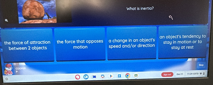 What is inertia?
the force of attraction the force that opposes a change in an object’s an object’s tendency to
between 2 objects motion speed and/or direction stay in motion or to
stay at rest
Skip
COOPER
out Dec 11 11:29 EXTD :