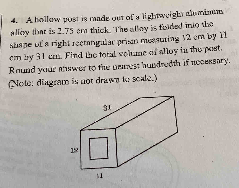 A hollow post is made out of a lightweight aluminum 
alloy that is 2.75 cm thick. The alloy is folded into the 
shape of a right rectangular prism measuring 12 cm by 11
cm by 31 cm. Find the total volume of alloy in the post. 
Round your answer to the nearest hundredth if necessary. 
(Note: diagram is not drawn to scale.)