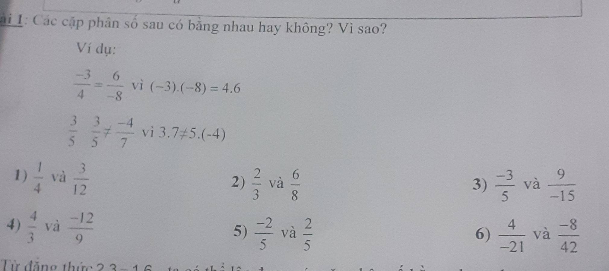 ai 1: Các cặp phân số sau có bằng nhau hay không? Vì sao? 
Ví dụ:
 (-3)/4 = 6/-8  vì (-3).(-8)=4.6
 3/5  3/5 !=  (-4)/7  V_1 i3.7!= 5.(-4)
1)  1/4  và  3/12 
2)  2/3  và  6/8   (-3)/5  và  9/-15 
3) 
4)  4/3  và  (-12)/9  5)  (-2)/5  và  2/5 
6)  4/-21  và  (-8)/42 
Từ đăng thức 23-16