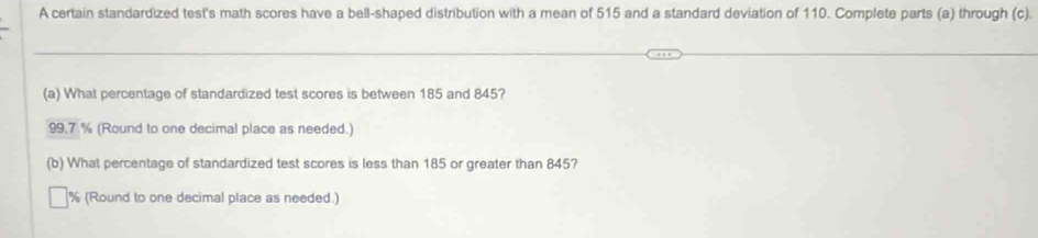 A certain standardized test's math scores have a bell-shaped distribution with a mean of 515 and a standard deviation of 110. Complete parts (a) through (c). 
(a) What percentage of standardized test scores is between 185 and 845?
99.7 % (Round to one decimal place as needed.) 
(b) What percentage of standardized test scores is less than 185 or greater than 845?
% (Round to one decimal place as needed.)