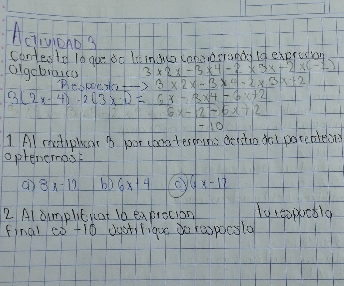 Activiono 3 
conteste lo gue od le indrca conoiderando 1a expredion 
algebraica
3* 2* -3* 4-2* 3* -2* (-1)
Tespoe to to 3* 2x-3* 4-2* 3x+2
3(2x-4)-2(3x-1)=6x-3x^4-6x+2
6x-12-6x+2
10
1 Al motiphcar B poor cooa termino dentro del parepteons 
optenemost 
a 8x-12
6x+4
6x-12
2 Al simplieicar 10 exprecion 
to reopoeslo 
final es +10 JootiFigue do respoesto