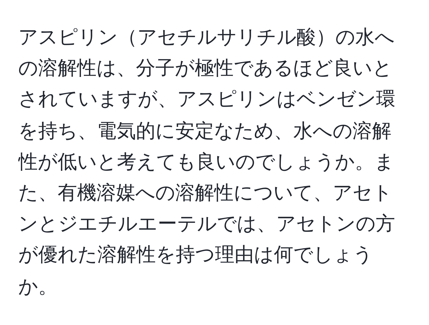 アスピリンアセチルサリチル酸の水への溶解性は、分子が極性であるほど良いとされていますが、アスピリンはベンゼン環を持ち、電気的に安定なため、水への溶解性が低いと考えても良いのでしょうか。また、有機溶媒への溶解性について、アセトンとジエチルエーテルでは、アセトンの方が優れた溶解性を持つ理由は何でしょうか。