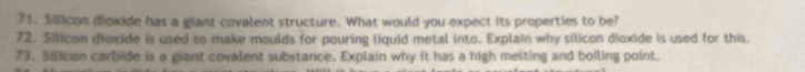 Silicon dioxide has a giant covalent structure. What would you expect its properties to be? 
72. Silicon dioxide is used to make moulds for pouring liquid metal into. Explain why silicon dioxide is used for this. 
73. Silican carbide is a giant covalent substance. Explain why it has a high melting and boiling point.