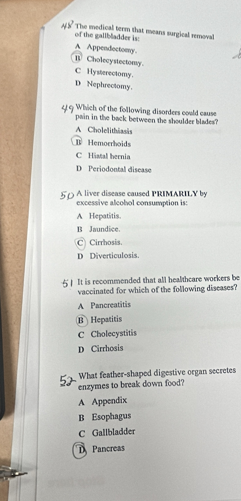 The medical term that means surgical removal
of the gallbladder is:
A Appendectomy.
B Cholecystectomy.
C Hysterectomy.
D Nephrectomy.
Which of the following disorders could cause
pain in the back between the shoulder blades?
A Cholelithiasis
B Hemorrhoids
C Hiatal hernia
D Periodontal disease
A liver disease caused PRIMARILY by
excessive alcohol consumption is:
A Hepatitis.
B Jaundice.
C Cirrhosis.
D Diverticulosis.
5  It is recommended that all healthcare workers be
vaccinated for which of the following diseases?
A Pancreatitis
B Hepatitis
C Cholecystitis
D Cirrhosis
What feather-shaped digestive organ secretes
enzymes to break down food?
A Appendix
B Esophagus
C Gallbladder
D Pancreas