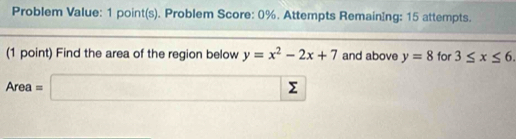 Problem Value: 1 point(s). Problem Score: 0%. Attempts RemainIng: 15 attempts. 
(1 point) Find the area of the region below y=x^2-2x+7 and above y=8 for 3≤ x≤ 6.
Area=□ sumlimits