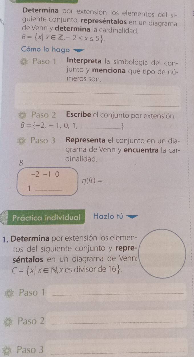 Determina por extensión los elementos del si- 
guiente conjunto, represéntalos en un diagrama 
de Venn y determina la cardinalidad.
B= x|x∈ Z,-2≤ x≤ 5. 
Cómo lo hago 
Paso 1 Interpreta la simbología del con- 
junto y menciona qué tipo de nú- 
meros son. 
_ 
_ 
Paso 2 Escribe el conjunto por extensión.
B= -2,-1,0,1, _ 
Paso 3 Representa el conjunto en un dia- 
grama de Venn y encuentra la car- 
B 
dinalidad.
-2-10
eta (B)= _ 
_1 
Práctica individual Hazlo tú 
1. Determina por extensión los elemen- 
tos del siguiente conjunto y repre- 
séntalos en un diagrama de Venn:
C= x|x∈ N , x es divisor de 16. 
Paso 1_ 
Paso 2_ 
Paso 3_