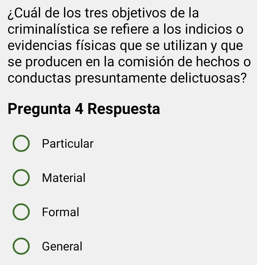 ¿Cuál de los tres objetivos de la
criminalística se refiere a los indicios o
evidencias físicas que se utilizan y que
se producen en la comisión de hechos o
conductas presuntamente delictuosas?
Pregunta 4 Respuesta
Particular
Material
Formal
General