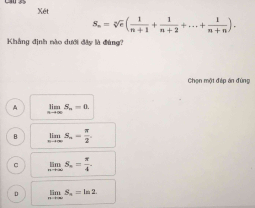 Cau 35
Xét
S_n=sqrt[n](e)( 1/n+1 + 1/n+2 +...+ 1/n+n ). 
Khẳng định nào dưới đây là đúng?
Chọn một đáp án đúng
A limlimits _nto ∈fty S_n=0.
B limlimits _nto ∈fty S_n= π /2 .
C limlimits _nto ∈fty S_n= π /4 .
D limlimits _nto ∈fty S_n=ln 2.