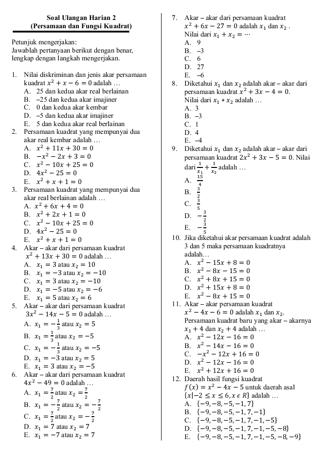 Soal Ulangan Harian 2 7. Akar- akar dari persamaan kuadrat
(Persamaan dan Fungsi Kuadrat) x^2+6x-27=0 adalah x_1 dan x_2.
Nilai dari x_1+x_2=...
Petunjuk mengerjakan: A. 9
Jawablah pertanyaan berikut dengan benar, B. -3
lengkap dengan langkah mengerjakan. C. 6
D. 27
1. Nilai diskriminan dan jenis akar persamaan E. -6
kuadrat x^2+x-6=0 ada lah . . . 8. Diketahui x_1 dan x_2 adalah akar - akar dari
A. 25 dan kedua akar real berlainan persamaan kuadrat x^2+3x-4=0.
B. -25 dan kedua akar imajiner Nilai dari x_1*x_2 adalah …  .
C. 0 dan kedua akar kembar A. 3
D. -5 dan kedua akar imajiner B. -3
E. 5 dan kedua akar real berlainan C. 1
2. Persamaan kuadrat yang mempunyai dua D. 4
akar real kembar adalah …. E. -4
A. x^2+11x+30=0 9. Diketahui x_1 dan x_2 adalah akar - akar dari
B. -x^2-2x+3=0 persamaan kuadrat 2x^2+3x-5=0. Nilai
C. x^2-10x+25=0 dari frac 1x_1+frac 1x_2 adalah …
D. 4x^2-25=0
E. x^2+x+1=0 A.  15/4 
3. Persamaan kuadrat yang mempunyai dua B.  3/2 
akar real berlainan adalah …
A. x^2+6x+4=0 C.  3/5 
B. x^2+2x+1=0 D. - 3/2 
C. x^2-10x+25=0
D. 4x^2-25=0
E. - 3/5 
E. x^2+x+1=0 10. Jika diketahui akar persamaan kuadrat adalah
4. Akar - akar dari persamaan kuadrat a dalah ... 3 dan 5 maka persamaan kuadratnya
x^2+13x+30=0 adalah ...
A. x_1=3at au x_2=10
A. x^2-15x+8=0
B. x_1=-3 atau x_2=-10
B. x^2-8x-15=0
C. x_1=3ata x_2=-10
C. x^2+8x+15=0
D. x_1=-5 atau x_2=-6
D. x^2+15x+8=0
E. x_1=5a tau x_2=6
E. x^2-8x+15=0
5. Akar - akar dari persamaan kuadrat 1 1. Akar - akar persamaan kuadrat
x^2-4x-6=0
3x^2-14x-5=0 adalah .. adalah x_1 dan x_2.
A. x_1=- 1/3  atau x_2=5 Persamaan kuadrat baru yang akar - akarnya
x_1+4 dan x_2+4 adalah . .
B. x_1= 1/3  a tau x_2=-5 A. x^2-12x-16=0
C. x_1=- 1/3  atau x_2=-5
B. x^2-14x-16=0
C. -x^2-12x+16=0
D. x_1=-3 atau x_2=5
D. x^2-12x-16=0
E. x_1=3 atau x_2=-5
E. x^2+12x+16=0
6. Akar - akar dari persamaan kuadrat 12. Daerah hasil fungsi kuadrat
4x^2-49=0 adalah ...
f(x)=x^2-4x-5 untuk daerah asal
A. x_1= 7/2 a □ atau x_2= 7/2  adalah ...
 x|-2≤ x≤ 6,x∈ R
B. x_1=- 7/2  ata u x_2=- 7/2 
A.  -9,-8,-5,-1,7
C. x_1= 7/2  atau x_2=- 7/2 
B.  -9,-8,-5,-1,7,-1
C.  -9,-8,-5,-1,7,-1,-5
D. x_1=7 atau x_2=7 D.  -9,-8,-5,-1,7,-1,-5,-8
E. x_1=-7 atau x_2=7 E.  -9,-8,-5,-1,7,-1,-5,-8,-9