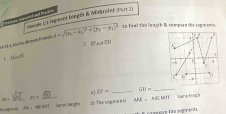 Module 1:1 Segment Length & Midpoint (Part 2)
Praluate: Homowork and Practico
or #3-2, Use the distance formula d=sqrt((x_2)-x_1)^2+(y_2-y_1)^2 to find the length & compare the segments.
2. overline EI and overline GH 4 y|8
A
1. overline LP and R
x
4 0 4
C
E 6 H
-4
a) EF= _ GH= _
AB= BC=
he segments ARE= ARE NOT Same length b) The segments ARE ARE NOT Same length
ompare the segments.