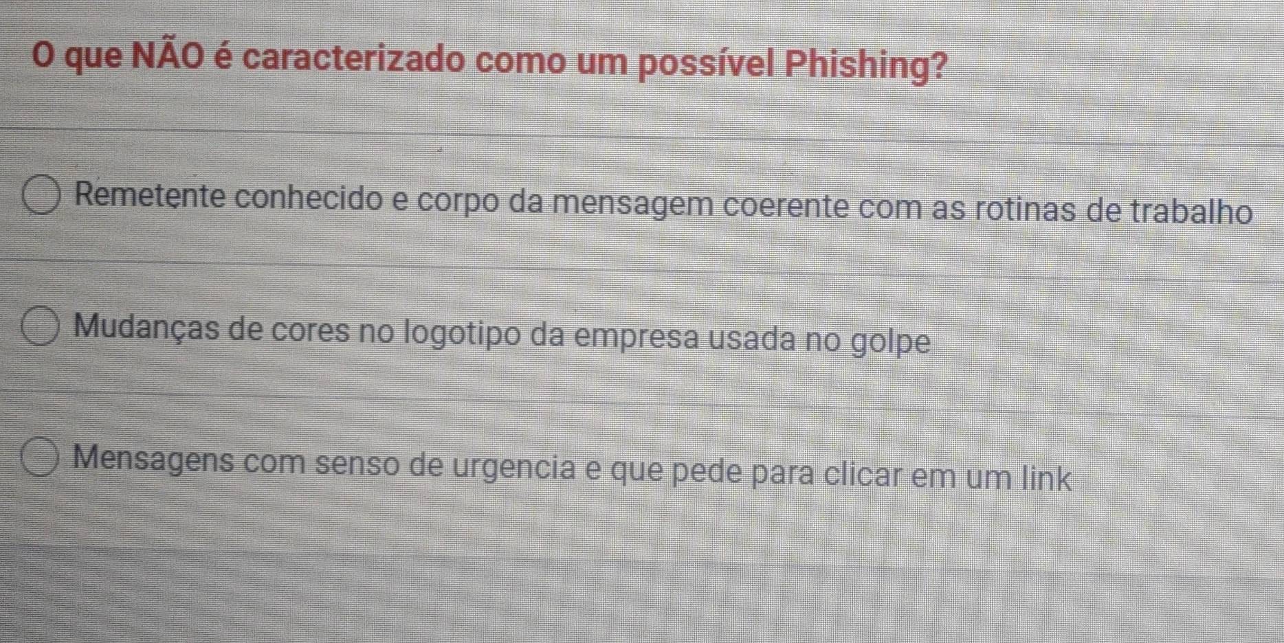 que NÃO é caracterizado como um possível Phishing?
Remetente conhecido e corpo da mensagem coerente com as rotinas de trabalho
Mudanças de cores no logotipo da empresa usada no golpe
Mensagens com senso de urgencia e que pede para clicar em um link