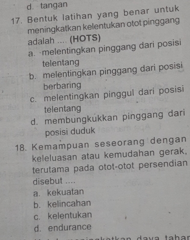 d. tangan
17. Bentuk latihan yang benar untuk
meningkatkan kelentukan otot pinggang
adalah .... (HOTS)
a. melentingkan pinggang dari posisi
telentang
b. melentingkan pinggang dari posisi
berbaring
c. melentingkan pinggul dari posisi
telentang
d. membungkukkan pinggang dari
posisi duduk
18. Kemampuan seseorang dengan
keleluasan atau kemudahan gerak,
terutama pada otot-otot persendian
disebut ....
a. kekuatan
b. kelincahan
c. kelentukan
d. endurance