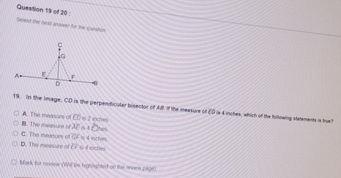 Select the best answer for the question.
19. In the image, CD is the perpendicular bisector of AB. If the measure of overline EG is 4 inches, which of the following statements is true?
A. The measure of overline ED is 2 inches
B. The measure of overline AE is 4 hes
C. The measure of overline GF is 4 inches
D. The measure of overline EF is 4 inches
Mark for review (Will be highlighted on the review page)