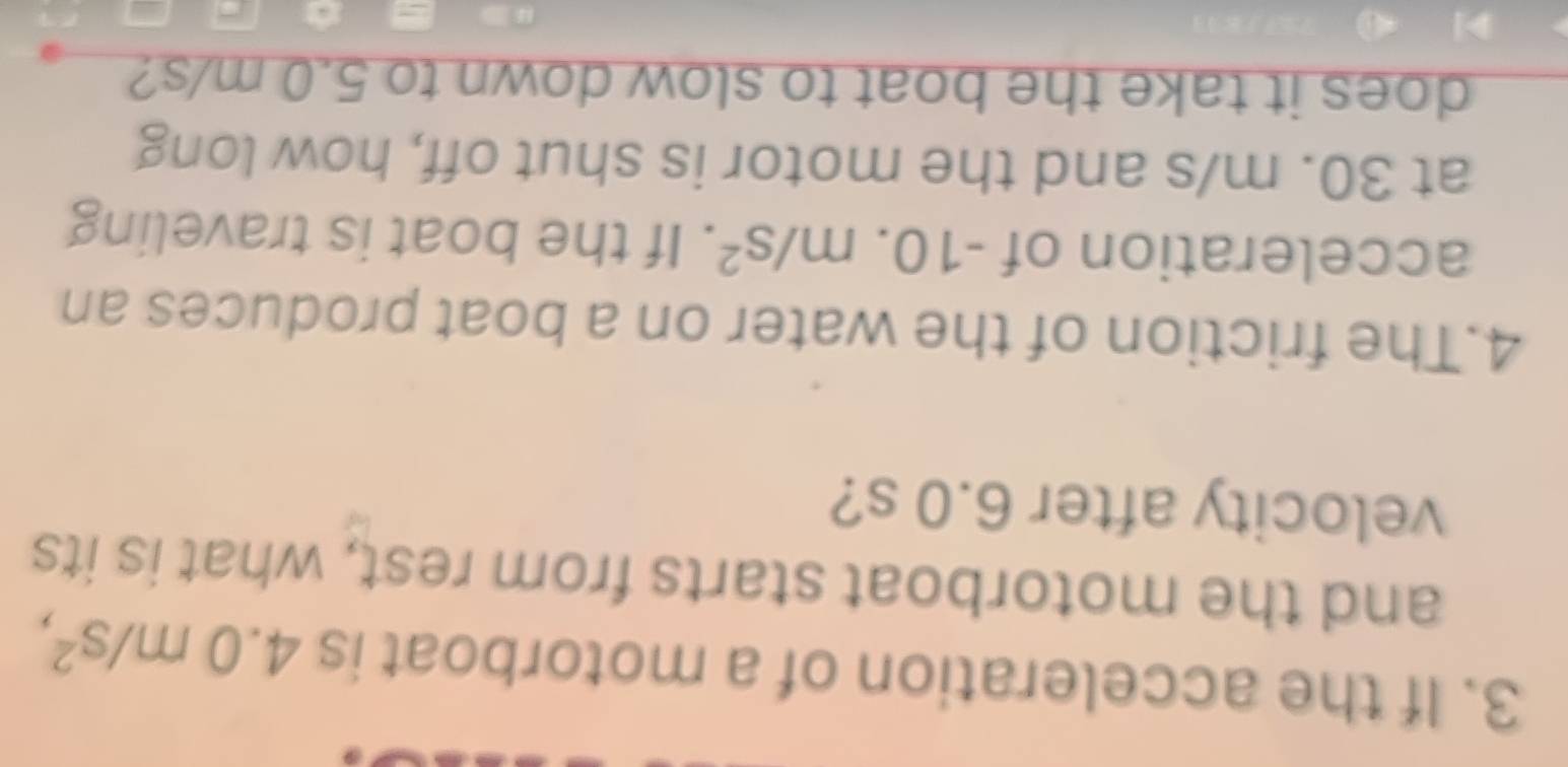 If the acceleration of a motorboat is 4.0m/s^2, 
and the motorboat starts from rest, what is its 
velocity after 6.0 s? 
4.The friction of the water on a boat produces an 
acceleration of -10.m/s^2. If the boat is traveling 
at 30. m/s and the motor is shut off, how long 
does it take the boat to slow down to 5.0 m/s?