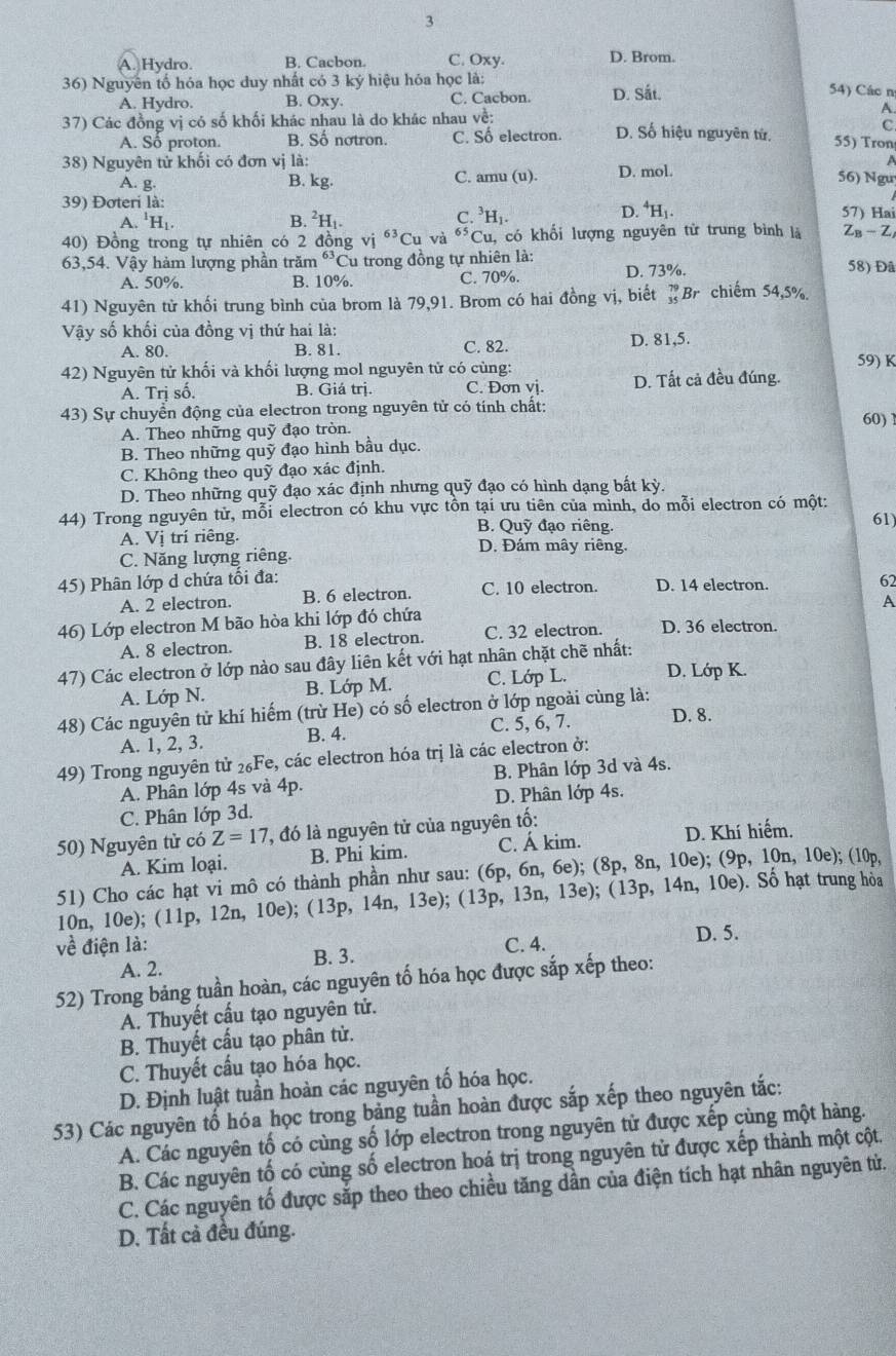 3
A. Hydro. B. Cacbon. C. Oxy. D. Brom.
36) Nguyên tố hóa học duy nhất có 3 ký hiệu hóa học là: D. Sắt.
A. Hydro. B. Oxy. C. Cacbon.
54) Các n
1
C
37) Các đồng vị có số khối khác nhau là do khác nhau về: D. Số hiệu nguyên tử, 55) Tron
A. Số proton. B. Số nơtron. C. Số electron.
38) Nguyên tử khối có đơn vị là: A
A. g· B. kg. C. amu (u). D. mol.
56) Ngu
39) Đoteri là: 57) Hai
A. ^1H_1. B. ^2H_1. C. ^3H_1. D. *H₁.
40) Đồng trong tự nhiên có 2 đồng vi^(63)Cu và ^65Cu. 1, có khối lượng nguyên từ trung bình là Z_B-Z
63,54. Vậy hàm lượng phần trăm^(63)C_1 1 trong đồng tự nhiên là: 58) Đâ
A. 50%. B. 10%. C. 70%. D. 73%.
41) Nguyên tử khối trung bình của brom là 79,91. Brom có hai đồng vị, biết ?  Br chiếm 54,5%
Vậy số khối của đồng vị thứ hai là:
A. 80. B. 81. C. 82. D. 81,5.
42) Nguyên tử khối và khối lượng mol nguyên tử có cùng:
59) K
A. Trị số. B. Giá trị. C. Đơn vj. D. Tất cả đều đúng.
43) Sự chuyển động của electron trong nguyên tử có tính chất: 60)
A. Theo những quỹ đạo tròn.
B. Theo những quỹ đạo hình bầu dục.
C. Không theo quỹ đạo xác định.
D. Theo những quỹ đạo xác định nhưng quỹ đạo có hình dạng bất kỳ.
44) Trong nguyên tử, mỗi electron có khu vực tồn tại ưu tiên của mình, do mỗi electron có một:
B. Quỹ đạo riêng.
61)
A. Vị trí riêng. D. Đám mây riêng.
C. Năng lượng riêng.
45) Phân lớp d chứa tối đa: C. 10 electron. D. 14 electron.
62
A. 2 electron. B. 6 electron.
A
46) Lớp electron M bão hòa khi lớp đó chứa D. 36 electron.
A. 8 electron. B. 18 electron. C. 32 electron.
47) Các electron ở lớp nào sau đây liên kết với hạt nhân chặt chẽ nhất:
A. Lớp N. B. Lớp M. C. Lớp L. D. Lớp K.
48) Các nguyên tử khí hiếm (trừ He) có số electron ở lớp ngoài cùng là:
D. 8.
B. 4.
A. 1, 2, 3. C. 5, 6, 7.
49) Trong nguyên tử 2₆Fe, các electron hóa trị là các electron ở:
A. Phân lớp 4s và 4p. B. Phân lớp 3d và 4s.
C. Phân lớp 3d. D. Phân lớp 4s.
50) Nguyên tử có Z=17 , đó là nguyên tử của nguyên tố:
A. Kim loại. B. Phi kim. C. Á kim. D. Khí hiếm.
10p
51) Cho các hạt vi mô có thành phần như sau: (6p, 6n, 6e); (8p,8n,10e);(9p,10n,10e);. Số hạt trung hòa
10n,10e);(11p,12n,10e);(13p,14n,13e);(13p,13n,13e);(13p,14n,10e)
về điện là: C. 4. D. 5.
A. 2. B. 3.
52) Trong bảng tuần hoàn, các nguyên tố hóa học được sắp xếp theo:
A. Thuyết cấu tạo nguyên tử.
B. Thuyết cấu tạo phân tử.
C. Thuyết cầu tạo hóa học.
D. Định luật tuần hoàn các nguyên tố hóa học.
53) Các nguyên tố hóa học trong bảng tuần hoàn được sắp xếp theo nguyên tắc:
A. Các nguyên tố có cùng số lớp electron trong nguyên tử được xếp cùng một hàng.
B. Các nguyên tố có cùng số electron hoá trị trong nguyên tử được xếp thành một cột.
C. Các nguyên tố được sắp theo theo chiều tăng dần của điện tích hạt nhân nguyên tử.
D. Tất cả đều đúng.