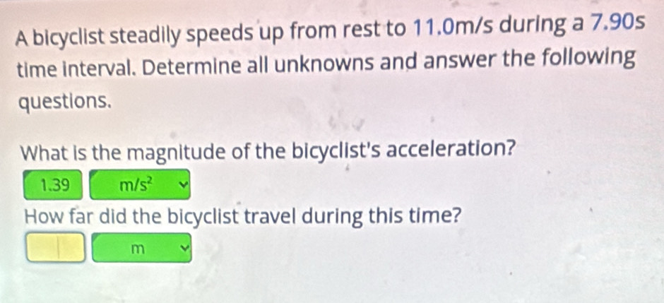 A bicyclist steadily speeds up from rest to 11.0m/s during a 7.90s
time interval. Determine all unknowns and answer the following 
questions. 
What is the magnitude of the bicyclist's acceleration?
1.39 m/s^2
How far did the bicyclist travel during this time?
m