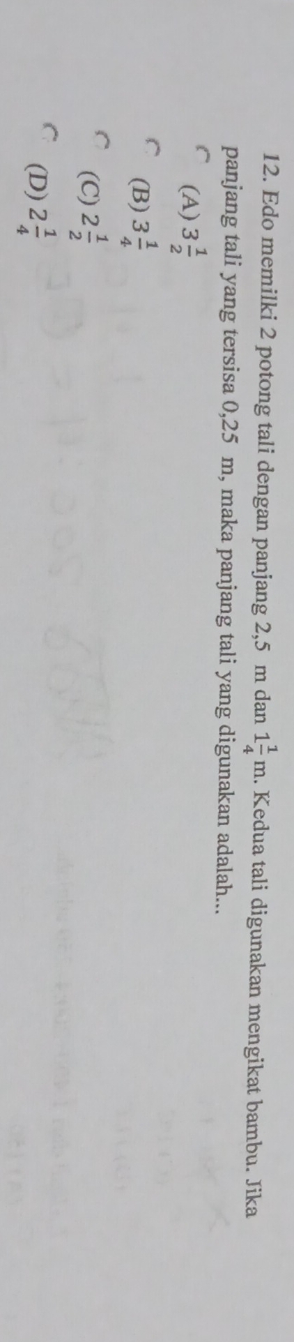 Edo memilki 2 potong tali dengan panjang 2,5 m dan 1 1/4 m.. Kedua tali digunakan mengikat bambu. Jika
panjang tali yang tersisa 0,25 m, maka panjang tali yang digunakan adalah...
(A) 3 1/2 
(B) 3 1/4 
(C) 2 1/2 
(D) 2 1/4 
