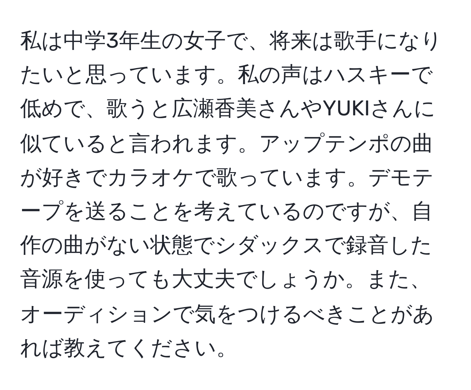 私は中学3年生の女子で、将来は歌手になりたいと思っています。私の声はハスキーで低めで、歌うと広瀬香美さんやYUKIさんに似ていると言われます。アップテンポの曲が好きでカラオケで歌っています。デモテープを送ることを考えているのですが、自作の曲がない状態でシダックスで録音した音源を使っても大丈夫でしょうか。また、オーディションで気をつけるべきことがあれば教えてください。