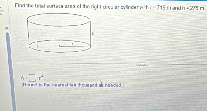 Find the total surface area of the right circular cylinder with r=715m and h=275m.
A=□ m^2
(Round to the nearest ten thousand as needed )