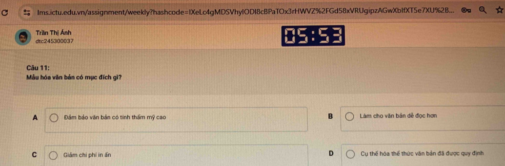 Ims.ictu.edu.vn/assignment/weekly?hashcode=1XeLc4gMDSVhyIODI8cBPaTOx3rHWVZ%2FGd58xVRUgipzAGwXbIfXT5e7XU%2B...
Trần Thị Ánh
dtc245300037
15:53
Câu 11:
Mẫu hóa văn bản có mục đích gì?
B
A Đảm bảo văn bản có tính thấm mỹ cao Làm cho văn bản dễ đọc hơn
D
C Giảm chi phí in ấn Cụ thế hóa thể thức văn bản đã được quy định