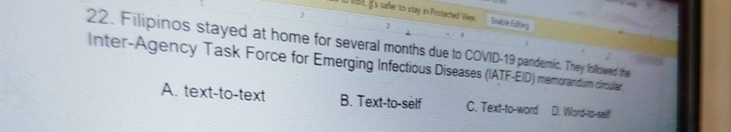 Boit, it's safer to stay in Protected Viey. Enable Editing
2
3
22. Filipinos stayed at home for several months due to COVID-19 pandenic. They followed the
Inter-Agency Task Force for Emerging Infectious Diseases (IATF-EID) memorandum círculan,
A. text-to-text B. Text-to-self C. Text-to-word D. Word to self