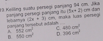 Keliling suatu persegi panjang 94 cm. Jika
panjang persegi panjang itu (5x+2)cm dan
lebarnya (2x+3)cm , maka luas persegi
panjang tersebut adalah ....
A. 552cm^2 C. 480cm^2
B. 550cm^2 D. 396cm^2