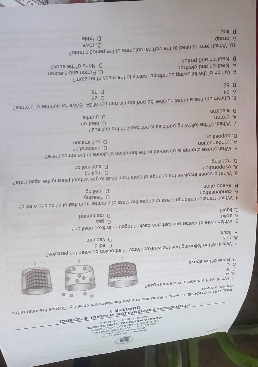 Murcia Negros Occidental
PERIODICAL EXAMINATION in GRADE 8 SCIENCE
QUARTER 3
correct answer MULTIPLE CHOICE: Direction: Read and analyze the statement carefully. Choose the letter of the
。
1. Which of the diagram represents gas?
A. A
B. B
C. C
D. None of the above
B
2. Which of the following has the weakest force of attraction between the particles?
C. solid
A. gas
D. vacuum
B. liquid
3. Which state of matter are particles packed together in fixed position?
C. gas
A. solid
B. liquid D. compound
4. Which transformation process changes the state of a matter from that of a liquid to a solid?
A. condensation C. freezing
D. melting
B. evaporation
5. What process involves the change of state from solid to gas without passing the liquid state?
A. evaporation C. melting
B. freezing D. sublimation
6. What phase change is observed in the formation of clouds in the atmosphere?
A. condensation C. evaporation
B. deposition D. sublimation
7. Which of the following particles is not found in the nucleus?
C. neutron
A. proton D. quarks
B. electron
8. Chromium has a mass number 52 and atomic number of 24. Solve for number of protons?
C. 28
A. 24 D. 76
B. 52
9. Which of the following contribute mainly to the mass of an atom?
A. Neutron and electron C. Proton and electron
B. Neutron and proton D. None of the above
10. Which term is used to the vertical columns of the periodic table?
C. rows
A. group
B. line D. table