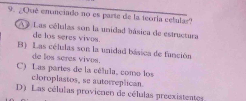 ¿Qué enunciado no es parte de la teoría celular?
A Las células son la unidad básica de estructura
de los seres vivos.
B) Las células son la unidad básica de función
de los seres vivos.
C) Las partes de la célula, como los
cloroplastos, se autorreplican.
D) Las células provienen de células preexistentes.