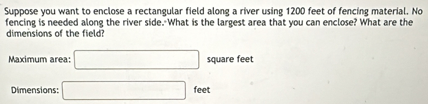 Suppose you want to enclose a rectangular field along a river using 1200 feet of fencing material. No 
fencing is needed along the river side. What is the largest area that you can enclose? What are the 
dimensions of the field? 
Maximum area: □ square feet
Dimensions: □ feet