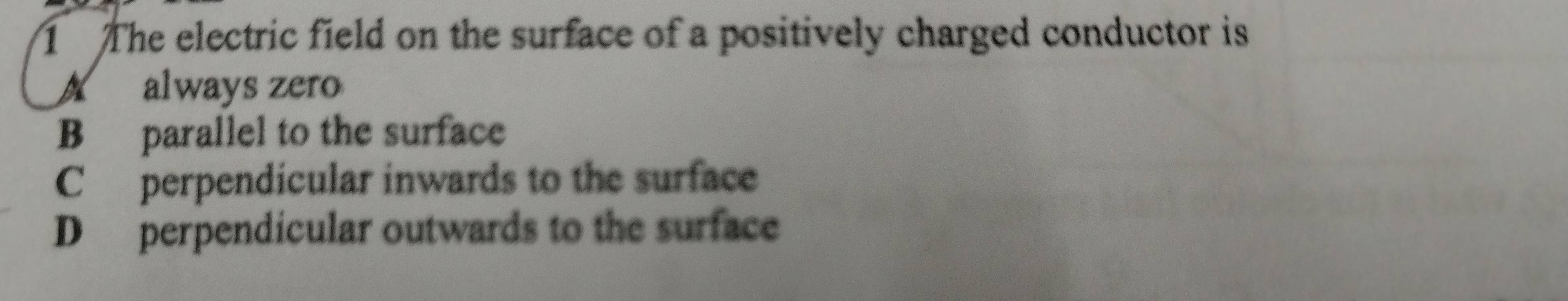 The electric field on the surface of a positively charged conductor is
A always zero
B parallel to the surface
Cperpendicular inwards to the surface
D perpendicular outwards to the surface