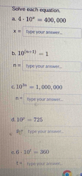 Solve each equation. 
a. 4· 10^x=400,000
x= type your answer... 
b. 10^((n+1))=1
n= type your answer... 
C. 10^(3n)=1,000,000
n= type your answer... 
d. 10^p=725
p= type your answer.. 
e. 6· 10^x=360
t= type your answer.