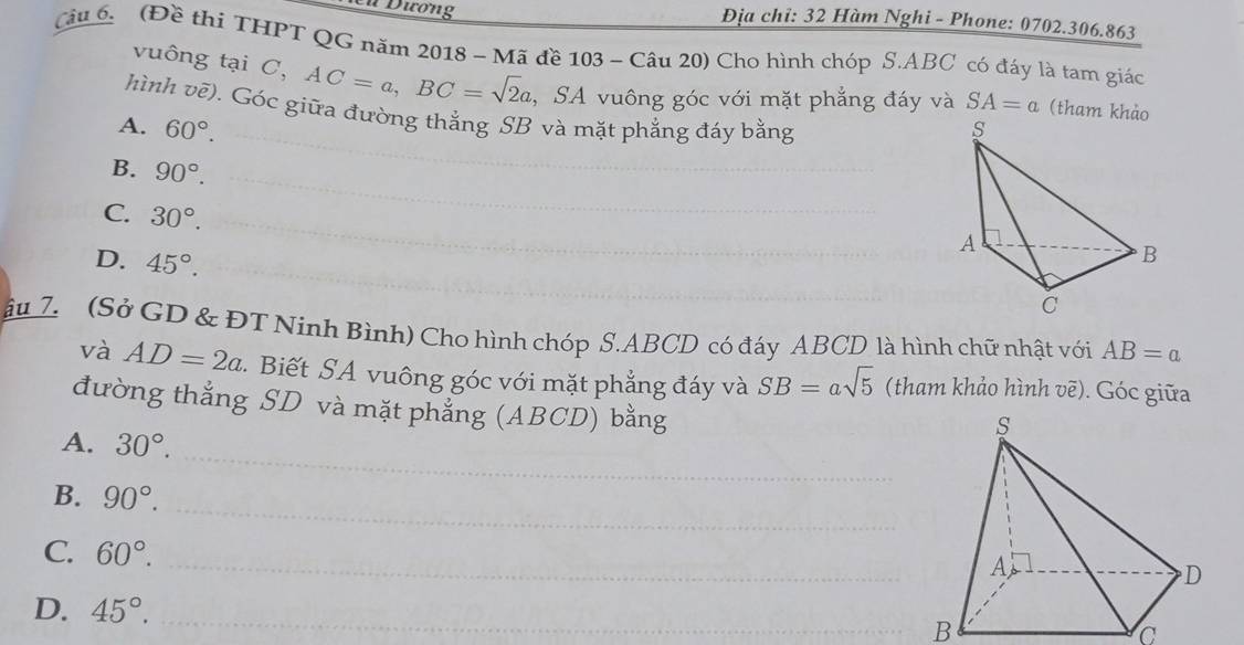 Đương Địa chi: 32 Hàm Nghi - Phone: 0702.306.863
Câu (Đề thi THPT QG năm 2018 ~ Mã đề 103 ~ Câu 20 Cho hình chóp S. ABC có đáy là tam giác
vuông tại C, AC=a, BC=sqrt(2)a , SA vuông góc với mặt phẳng đáy và SA=a (tham khảo
hình vẽ). Góc giữa đường thẳng SB và mặt phẳng đáy bằng
A. 60°. 
_
B. 90°. _
_
C. 30°. 
_
_
D. 45°. 
âu 7. (Sở GD & ĐT Ninh Bình) Cho hình chóp S. ABCD có đáy ABCD là hình chữ nhật với AB=a
và AD=2a. Biết SA vuông góc với mặt phẳng đáy và SB=asqrt(5) (tham khảo hình vẽ). Góc giữa
đường thẳng SD và mặt phẳng (ABCD) bằng
_
A. 30°. 
_
B. 90°. 
_
C. 60°.
D. 45°. 
_
B
C