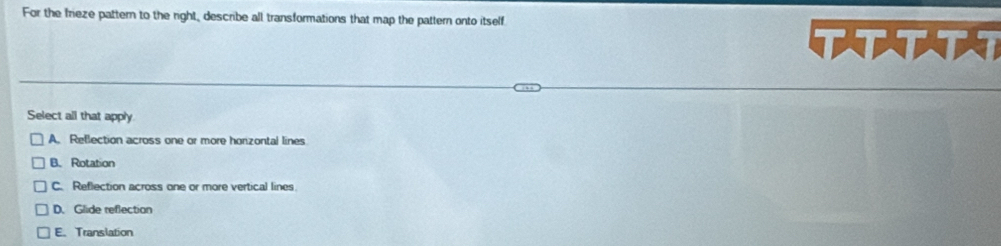 For the frieze pattern to the right, describe all transformations that map the pattern onto itself
Select all that apply
A. Reflection across one or more horzontal lines
B. Rotation
C. Reflection across one or more vertical lines
D. Glide reflection
E.Translation