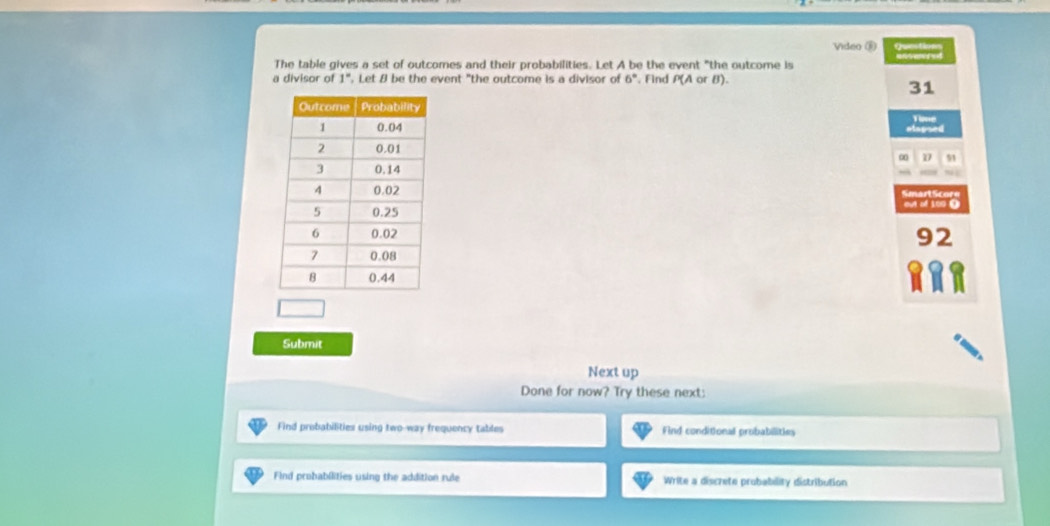 Video ③
The table gives a set of outcomes and their probabilities. Let A be the event "the outcome is
a divisor of 1°. Let 8 be the event "the outcome is a divisor of G_0 Find P(AorB).
31
Time
slspned
51
out of 100 0
92
Submit
Next up
Done for now? Try these next:
Find probabilities using two-way frequency tables Find conditional probabilities
Find probabilities using the addition rule Write a discrete probability distribution