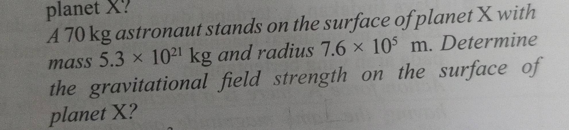 planet X? 
A 70 kg astronaut stands on the surface of planet X with 
mass 5.3* 10^(21)kg and radius 7.6* 10^5m. Determine 
the gravitational field strength on the surface of 
planet X?