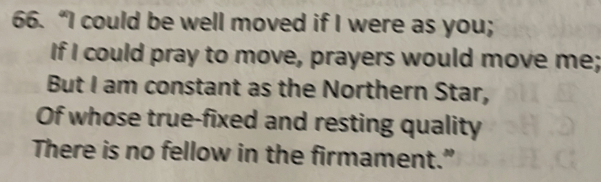 “I could be well moved if I were as you; 
If I could pray to move, prayers would move me; 
But I am constant as the Northern Star, 
Of whose true-fixed and resting quality 
There is no fellow in the firmament.”