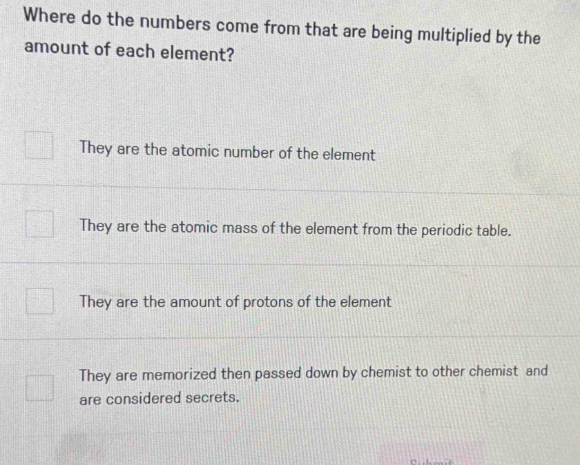 Where do the numbers come from that are being multiplied by the
amount of each element?
They are the atomic number of the element
They are the atomic mass of the element from the periodic table.
They are the amount of protons of the element
They are memorized then passed down by chemist to other chemist and
are considered secrets.