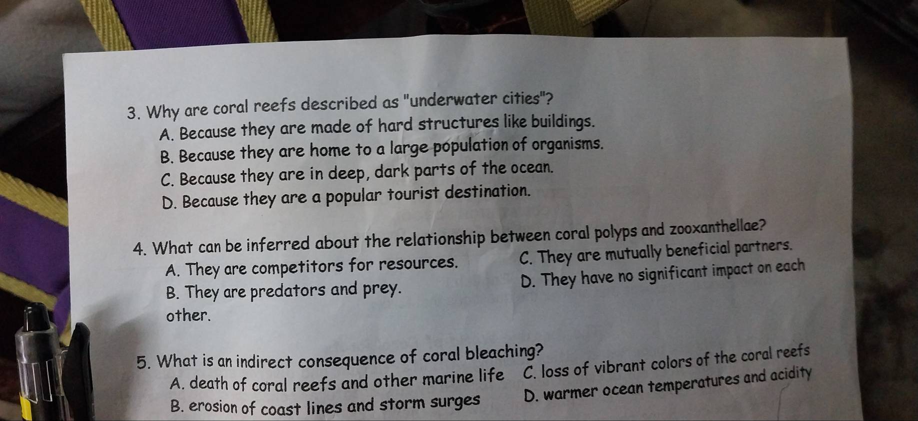 Why are coral reefs described as "underwater cities"?
A. Because they are made of hard structures like buildings.
B. Because they are home to a large population of organisms.
C. Because they are in deep, dark parts of the ocean.
D. Because they are a popular tourist destination.
4. What can be inferred about the relationship between coral polyps and zooxanthellae?
A. They are competitors for resources. C. They are mutually beneficial partners.
B. They are predators and prey.
D. They have no significant impact on each
other.
5. What is an indirect consequence of coral bleaching?
A. death of coral reefs and other marine life C. loss of vibrant colors of the coral reefs
B. erosion of coast lines and storm surges D. warmer ocean temperatures and acidity