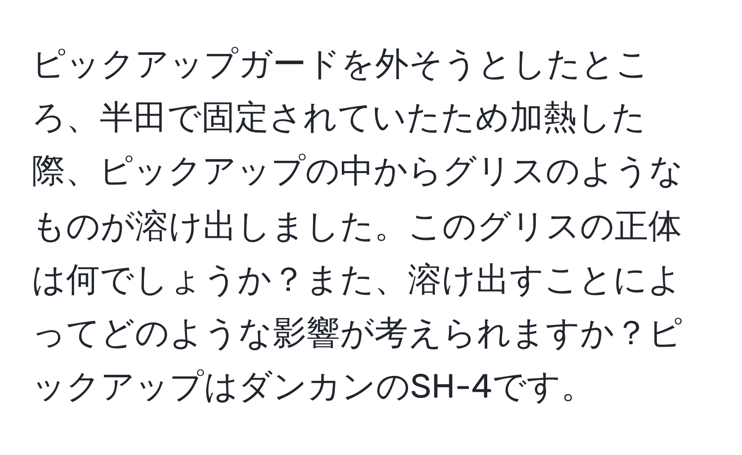 ピックアップガードを外そうとしたところ、半田で固定されていたため加熱した際、ピックアップの中からグリスのようなものが溶け出しました。このグリスの正体は何でしょうか？また、溶け出すことによってどのような影響が考えられますか？ピックアップはダンカンのSH-4です。