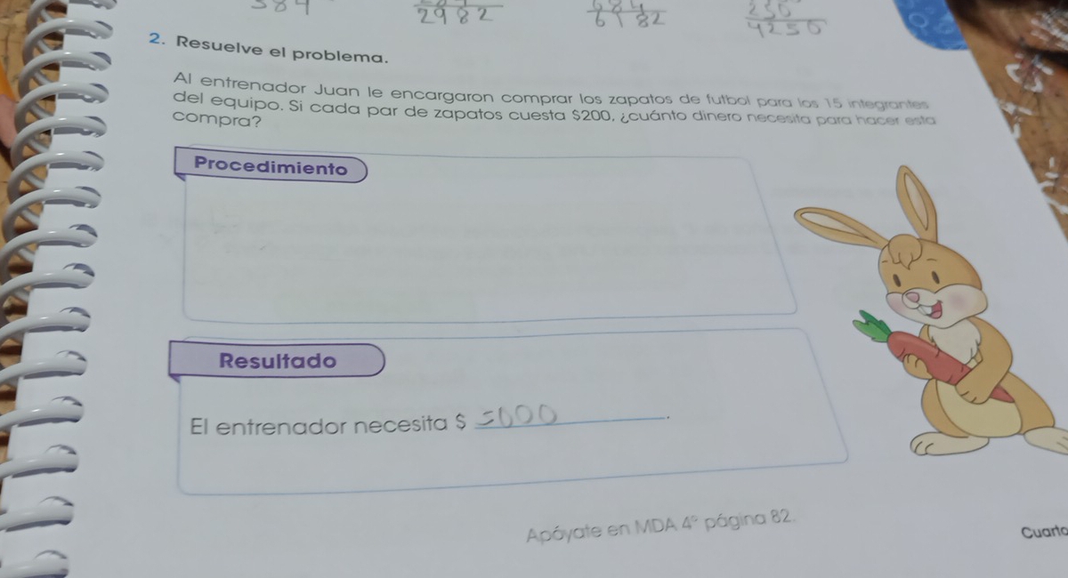 Resuelve el problema. 
Al entrenador Juan le encargaron comprar los zapatos de futbol para los 15 integrantes 
del equipo. Si cada par de zapatos cuesta $200, ¿cuánto dinero necesita para hacer esta 
compra? 
Procedimiento 
Resultado 
El entrenador necesita $
_ 
_. 
Apóyate en MDA 4° página 82. 
Cuarto