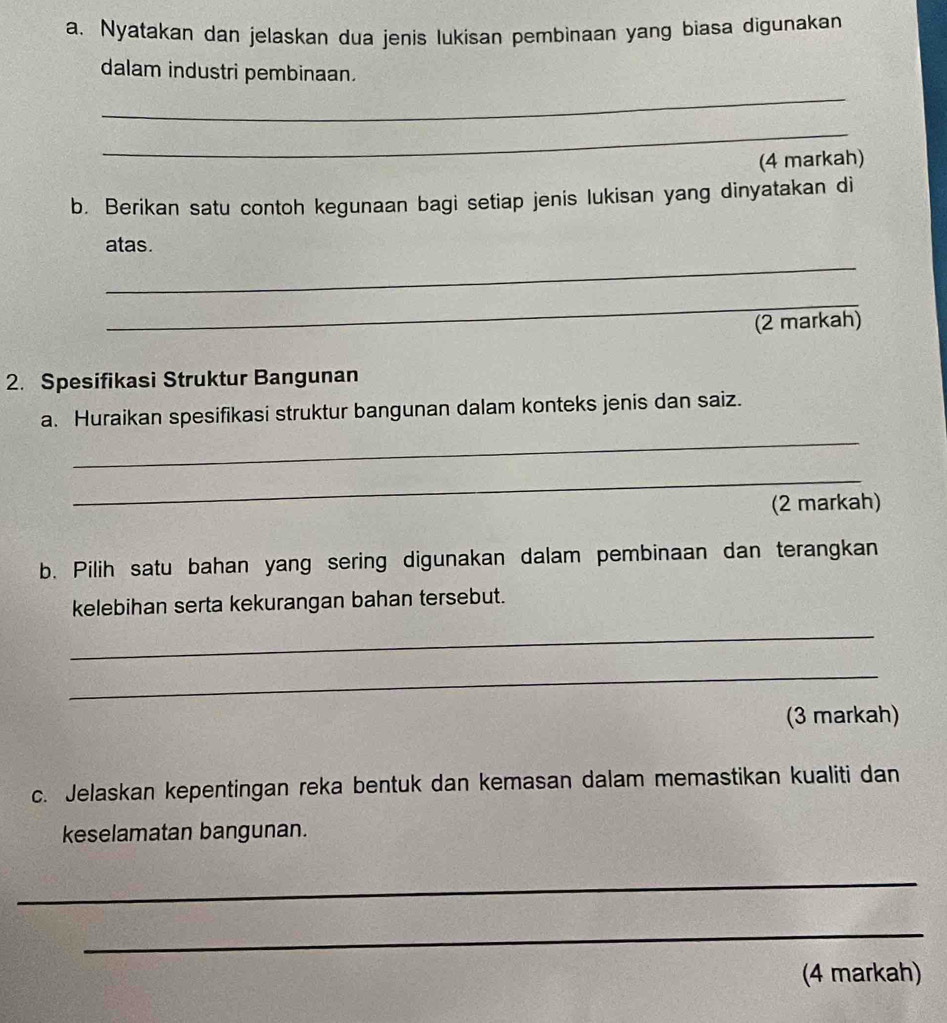 Nyatakan dan jelaskan dua jenis lukisan pembinaan yang biasa digunakan 
dalam industri pembinaan. 
_ 
_ 
(4 markah) 
b. Berikan satu contoh kegunaan bagi setiap jenis lukisan yang dinyatakan di 
atas. 
_ 
_ 
(2 markah) 
2. Spesifikasi Struktur Bangunan 
a. Huraikan spesifikasi struktur bangunan dalam konteks jenis dan saiz. 
_ 
_ 
(2 markah) 
b. Pilih satu bahan yang sering digunakan dalam pembinaan dan terangkan 
kelebihan serta kekurangan bahan tersebut. 
_ 
_ 
(3 markah) 
c. Jelaskan kepentingan reka bentuk dan kemasan dalam memastikan kualiti dan 
keselamatan bangunan. 
_ 
_ 
(4 markah)