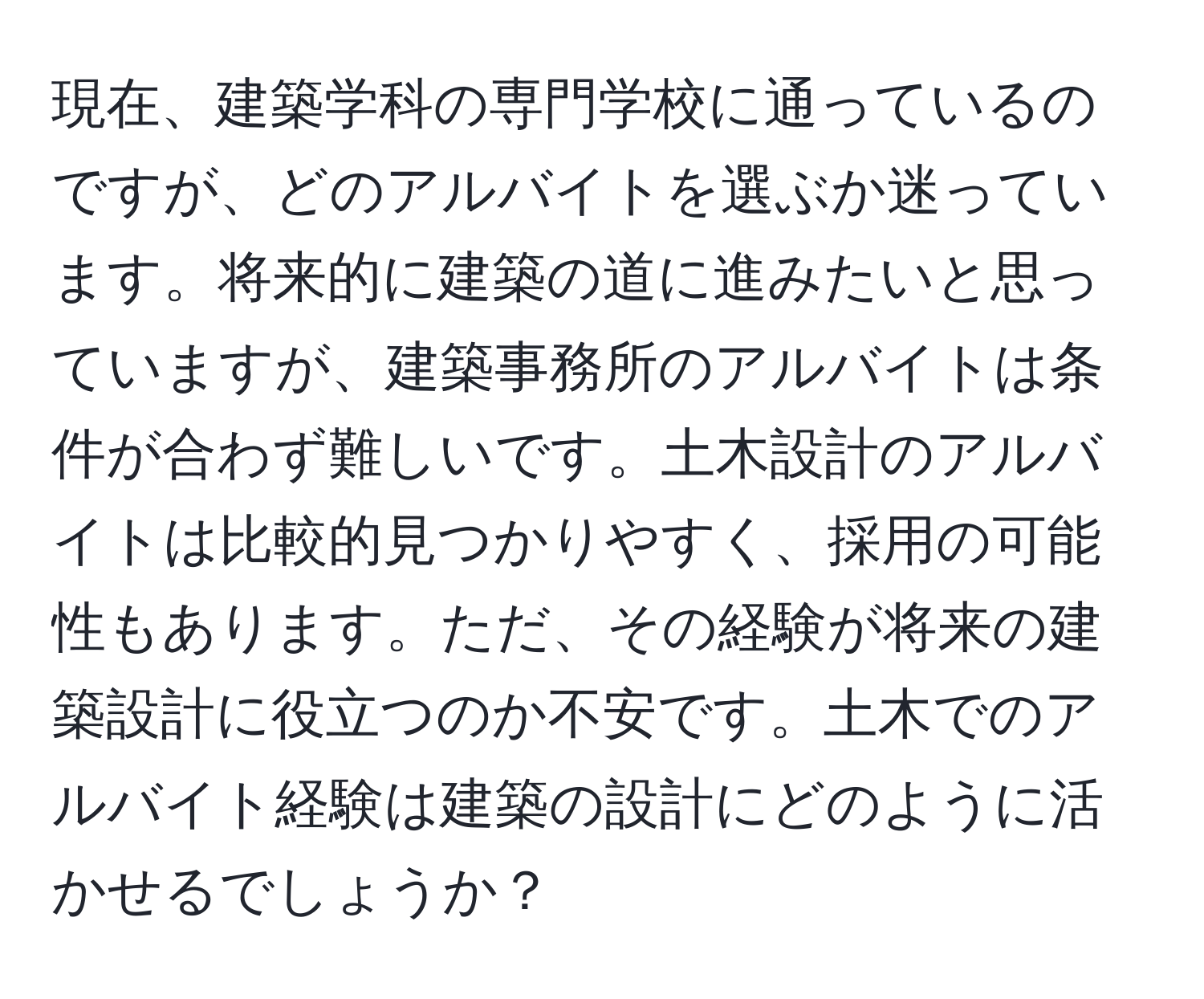 現在、建築学科の専門学校に通っているのですが、どのアルバイトを選ぶか迷っています。将来的に建築の道に進みたいと思っていますが、建築事務所のアルバイトは条件が合わず難しいです。土木設計のアルバイトは比較的見つかりやすく、採用の可能性もあります。ただ、その経験が将来の建築設計に役立つのか不安です。土木でのアルバイト経験は建築の設計にどのように活かせるでしょうか？