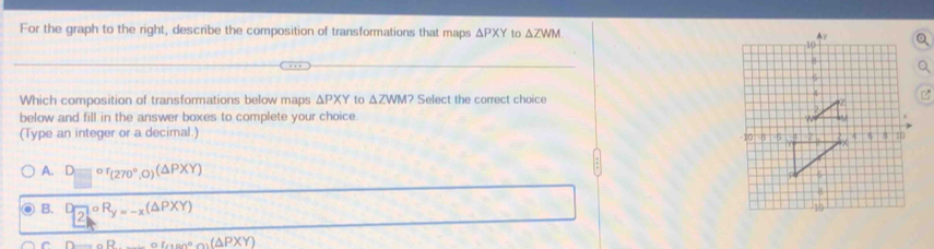 For the graph to the right, describe the composition of transformations that maps △ PXY to △ ZWM
Which composition of transformations below maps △ PXY to △ ZWM? Select the correct choice
below and fill in the answer boxes to complete your choice.
(Type an integer or a decimal.)
A. □ or_(270°,0)(△ PXY)
B. □ overline 2oR_y=-x(△ PXY)
circ tan°alpha (△ PXY)