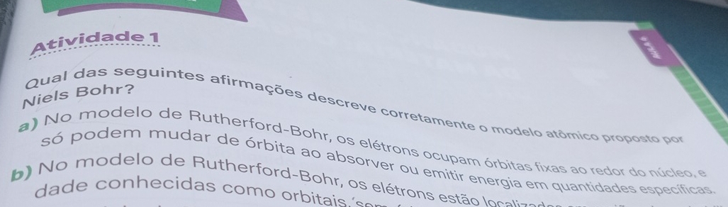 Atividade 1
Niels Bohr?
Qual das seguintes afirmações descreve corretamente o modelo atômico proposto por
a) No modelo de Rutherford-Bohr, os elétrons ocupam órbitas fixas ao redor do núcleo, e
só podem mudar de órbita ao absorver ou emitir energia em quantidades específicas
b) o modelo de Rutherford-Bohr, os elétrons estão locali-o
dade conhecidas como orbitais 's