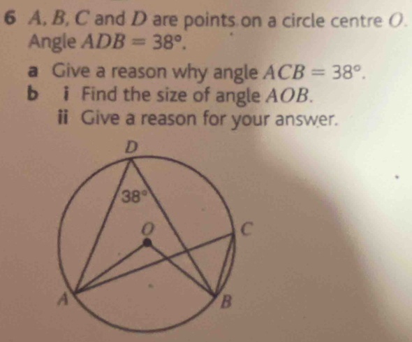 A, B, C and D are points on a circle centre O.
Angle ADB=38°.
a Give a reason why angle ACB=38°.
b i Find the size of angle AOB.
ⅱ Give a reason for your answer.