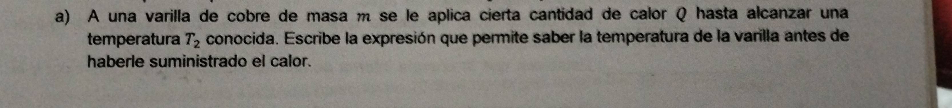 A una varilla de cobre de masa m se le aplica cierta cantidad de calor Q hasta alcanzar una 
temperatura T_2 conocida. Escribe la expresión que permite saber la temperatura de la varilla antes de 
haberle suministrado el calor.