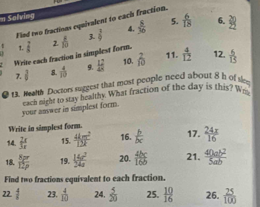 Fe 
m Solving 
5.  6/18  6. 
Find two fractions equivalent to each fraction. 
2.  8/10  3.  3/9  4.  8/36 
4 3.  7/8  12.  6/15 
11.  4/12 
Write each fraction in simplest form. 
7.  3/9  8.  4/10  9.  12/48  10.  2/10 
13. Health Doctors suggest that most people need about 8 h of sle 
each night to stay healthy. What fraction of the day is this? Wr 
your answer in simplest form. 
Write in simplest form. 
14.  2x/3x  15.  4km^2/12k  16.  b/bc 
17.  24x/16 
18.  8pr/12p  19.  14a^3/24a  20.  4bc/16b 
21.  40ab^2/5ab 
Find two fractions equivalent to each fraction. 
22.  4/8  23.  4/10  24.  5/20  25.  10/16  26.  25/100 