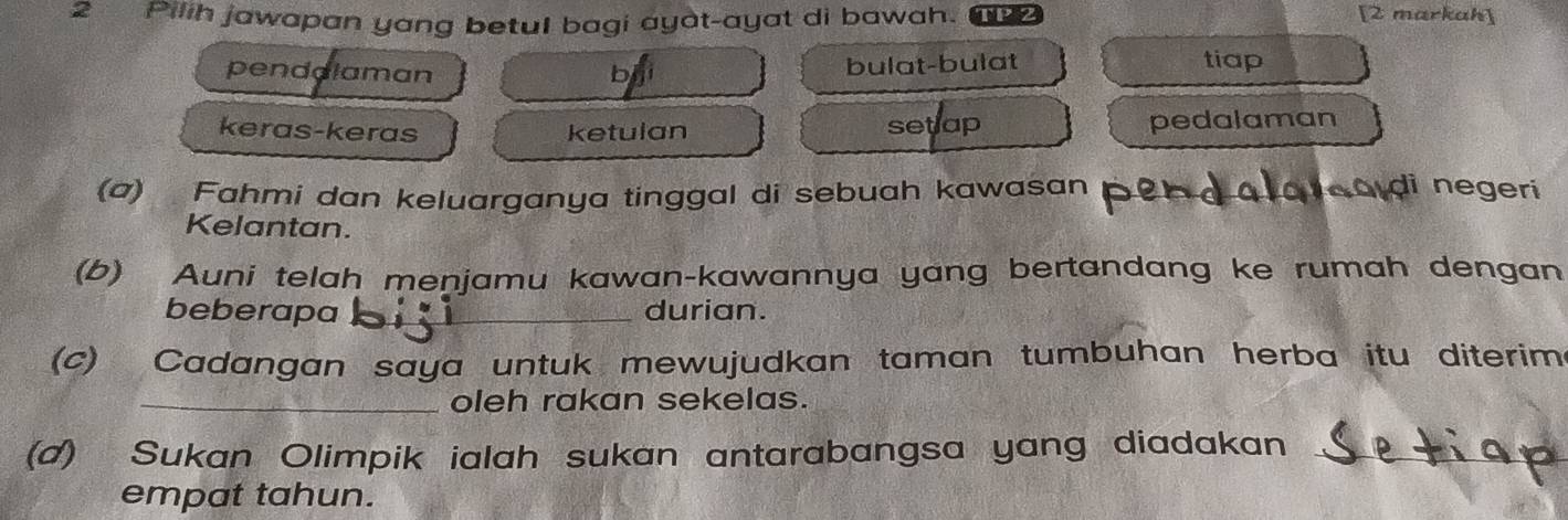 Pilih jawapan yang betul bagi ayat-ayat di bawah. TP2
[2 markah]
penddlaman b bulat-bulat tiap
keras-keras ketulan setlap pedalaman
(a) Fahmi dan keluarganya tinggal di sebuah kawasan
di negeri
Kelantan.
(b) Auni telah menjamu kawan-kawannya yang bertandang ke rumah dengan
beberapa _durian.
(c) Cadangan saya untuk mewujudkan taman tumbuhan herba itu diterim.
_oleh rakan sekelas.
(d) Sukan Olimpik ialah sukan antarabangsa yang diadakan_
empat tahun.