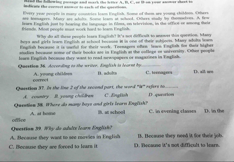 Read the following passage and mark the letter A, B, C, or D on your answer sheet to
indicate the correct answer to each of the questions.
Every year people in many countries learn English. Some of them are young children. Others
are teenagers. Many are adults. Some learn at school. Others study by themselves. A few
learn English just by hearing the language in films, on television, in the office or among their
friends. Most people must work hard to learn English.
Why do all these people learn English? It’s not difficult to answer this question. Many
boys and girls learn English at school because it is one of their subjects. Many adults learn
English because it is useful for their work. Teenagers often learn English for their higher
studies because some of their books are in English at the college or university. Other people
learn English because they want to read newspapers or magazines in English.
Question 36. According to the writer. English is learnt by_
A. young children B. adults C. teenagers D. all are
correct
Question 37. In the line 2 of the second part, the word “it” refers to._
A. country B. young children C .English D .question
Question 38. Where do many boys and girls learn English?
A. at home B. at school C. in evening classes D. in the
office
Question 39. Why do adults learn English?
A. Because they want to see movies in English B. Because they need it for their job.
C. Because they are forced to learn it D. Because it’s not difficult to learn.